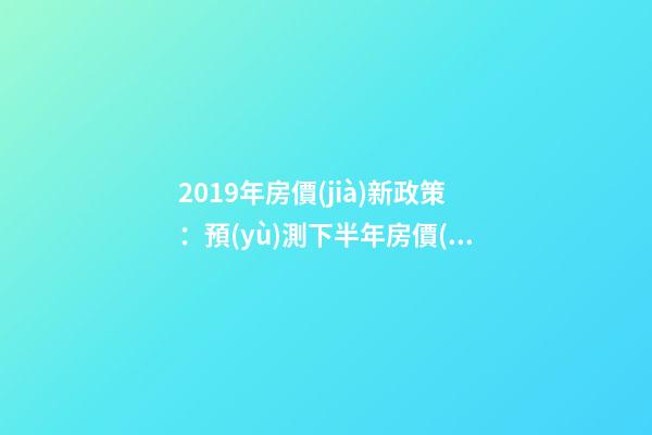 2019年房價(jià)新政策：預(yù)測下半年房價(jià)大局已定，以后房價(jià)會(huì)跌還是會(huì)漲？